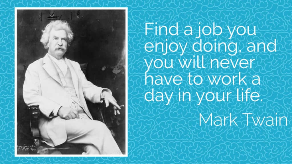 Find a job you enjoy doing, and you will never have to work a day in your life. Mark Twain